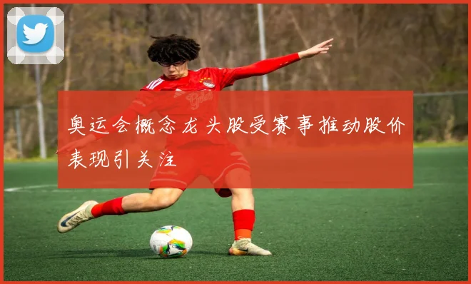 奥运会概念龙头股受赛事推动股价表现引关注