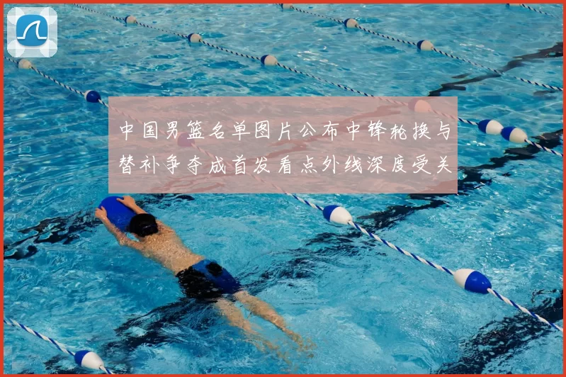 中国男篮名单图片公布中锋轮换与替补争夺成首发看点外线深度受关注