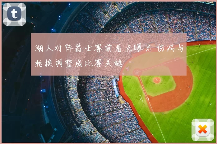 湖人对阵爵士赛前看点曝光 伤病与轮换调整成比赛关键