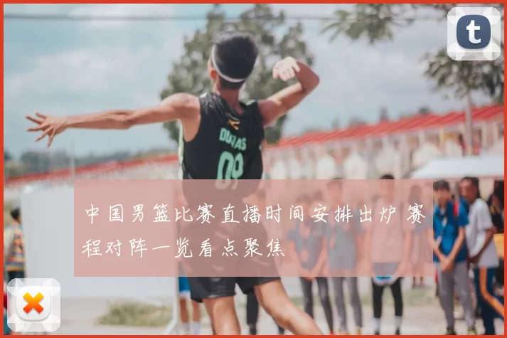 中国男篮比赛直播时间安排出炉 赛程对阵一览看点聚焦