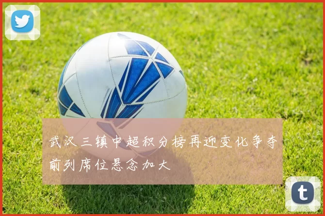 武汉三镇中超积分榜再迎变化争夺前列席位悬念加大