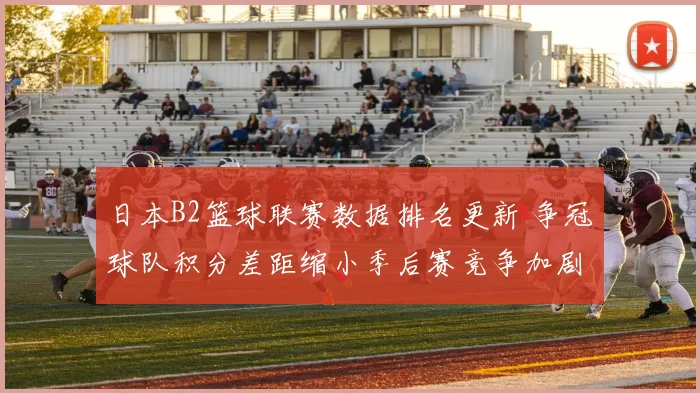 日本B2篮球联赛数据排名更新 争冠球队积分差距缩小季后赛竞争加剧