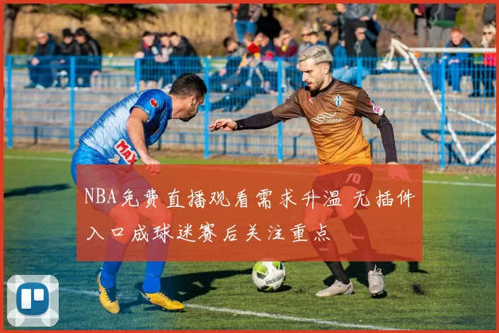NBA免费直播观看需求升温 无插件入口成球迷赛后关注重点