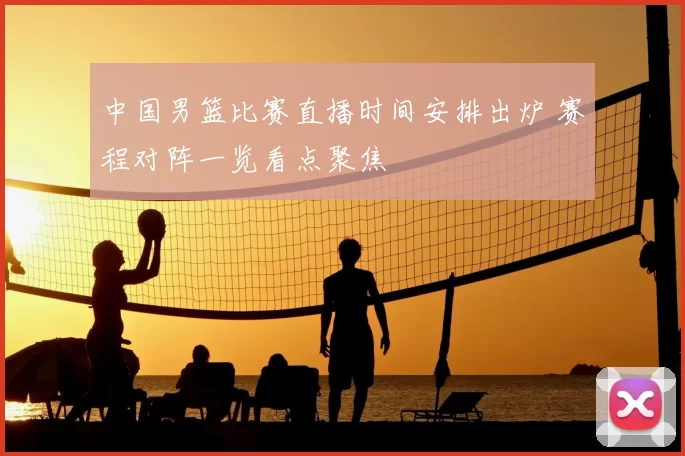 中国男篮比赛直播时间安排出炉 赛程对阵一览看点聚焦