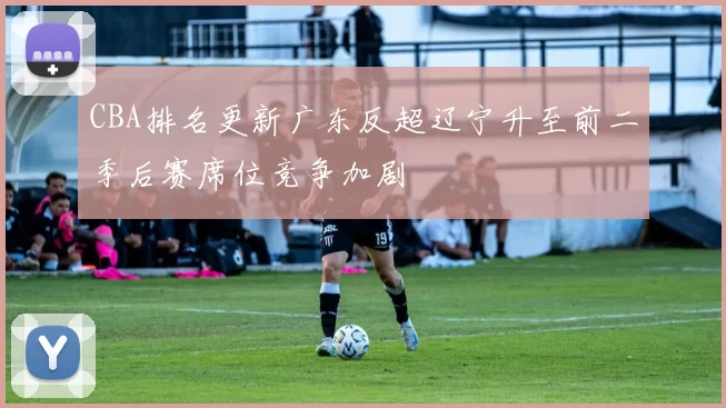 CBA排名更新广东反超辽宁升至前二季后赛席位竞争加剧