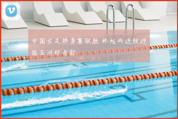 中国女足热身赛取胜 终结两连败迎接亚洲杯考验