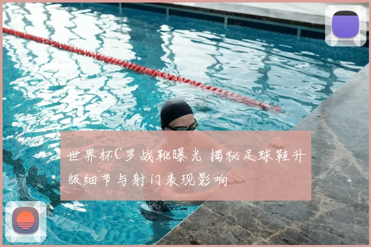 世界杯C罗战靴曝光 揭秘足球鞋升级细节与射门表现影响
