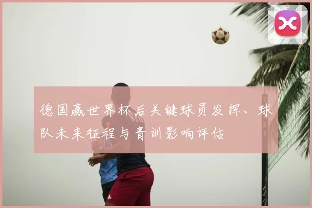 德国赢世界杯后关键球员发挥、球队未来征程与青训影响评估