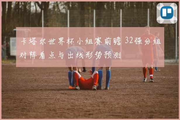 卡塔尔世界杯小组赛前瞻 32强分组对阵看点与出线形势预测