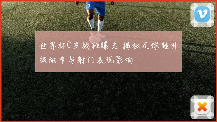 世界杯C罗战靴曝光 揭秘足球鞋升级细节与射门表现影响
