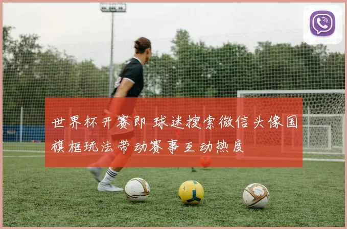 世界杯开赛即 球迷搜索微信头像国旗框玩法带动赛事互动热度