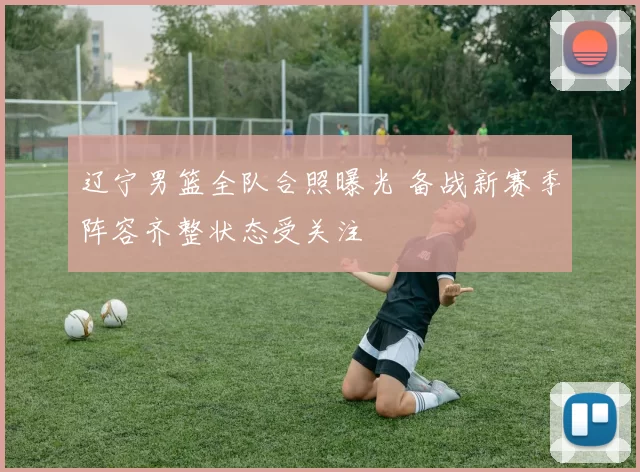 辽宁男篮全队合照曝光 备战新赛季阵容齐整状态受关注