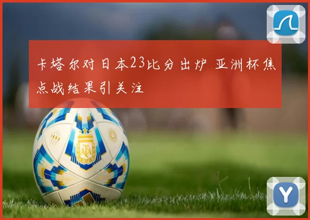 卡塔尔对日本23比分出炉 亚洲杯焦点战结果引关注
