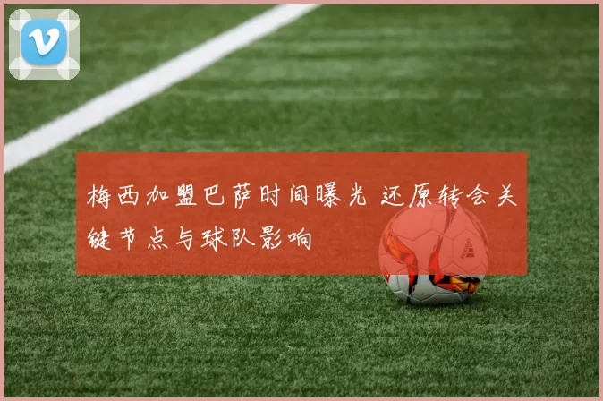 梅西加盟巴萨时间曝光 还原转会关键节点与球队影响