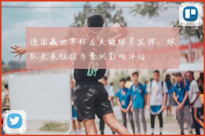 德国赢世界杯后关键球员发挥、球队未来征程与青训影响评估