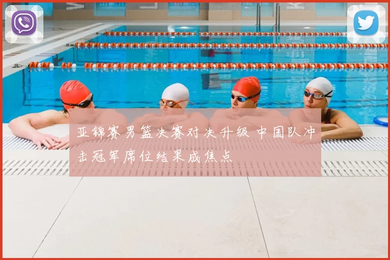 亚锦赛男篮决赛对决升级 中国队冲击冠军席位结果成焦点