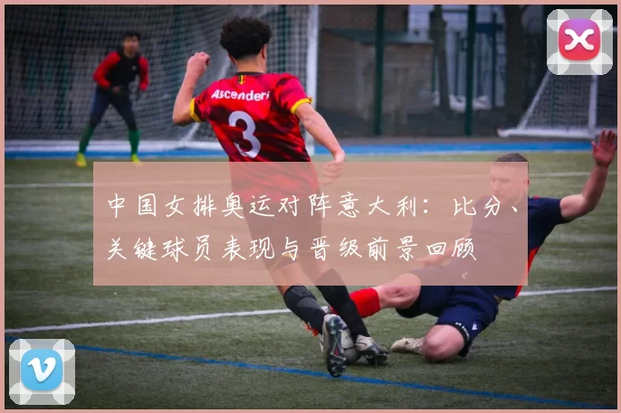 中国女排奥运对阵意大利：比分、关键球员表现与晋级前景回顾