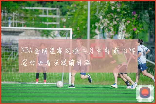 NBA全明星赛定档二月中旬 新旧阵容对决看点提前升温