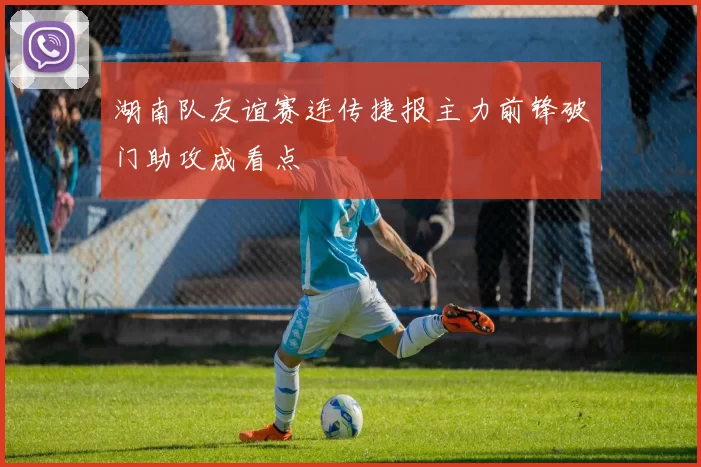 湖南队友谊赛连传捷报主力前锋破门助攻成看点