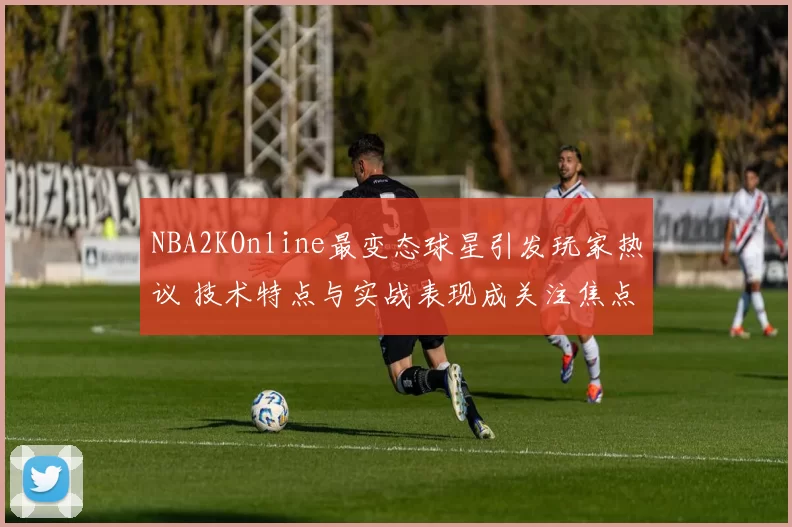 NBA2KOnline最变态球星引发玩家热议 技术特点与实战表现成关注焦点