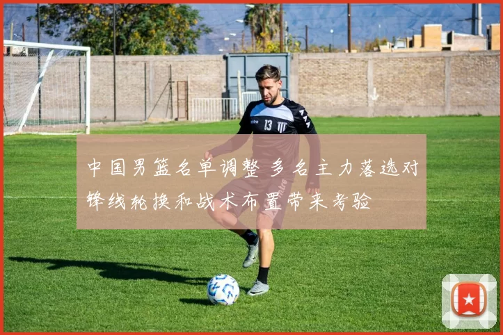 中国男篮名单调整 多名主力落选对锋线轮换和战术布置带来考验
