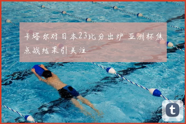 卡塔尔对日本23比分出炉 亚洲杯焦点战结果引关注