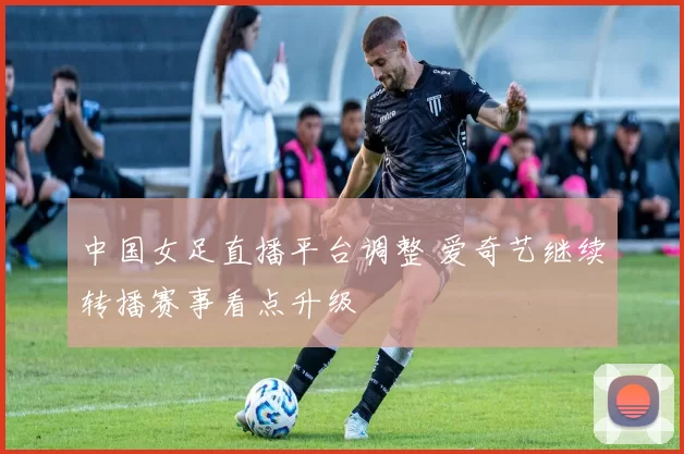 中国女足直播平台调整 爱奇艺继续转播赛事看点升级