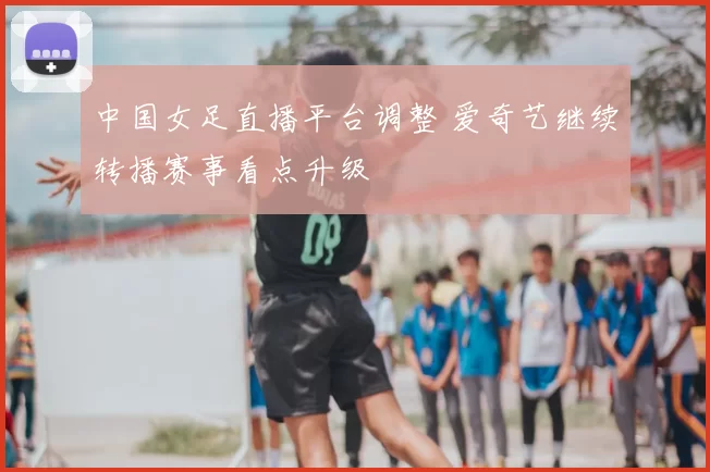 中国女足直播平台调整 爱奇艺继续转播赛事看点升级