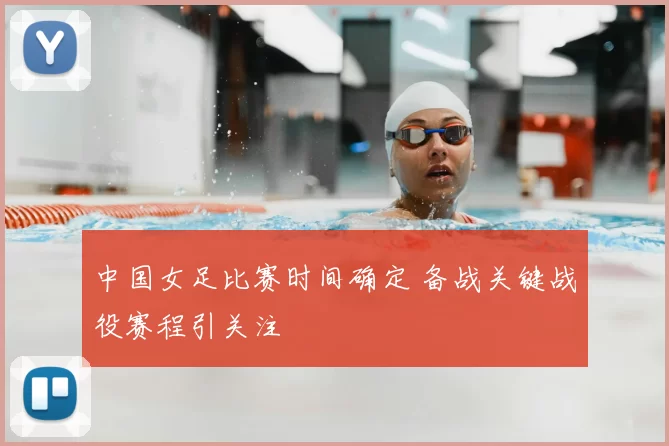 中国女足比赛时间确定 备战关键战役赛程引关注
