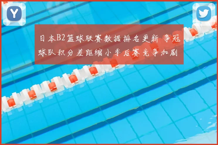 日本B2篮球联赛数据排名更新 争冠球队积分差距缩小季后赛竞争加剧