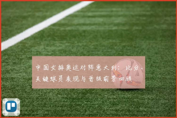 中国女排奥运对阵意大利：比分、关键球员表现与晋级前景回顾