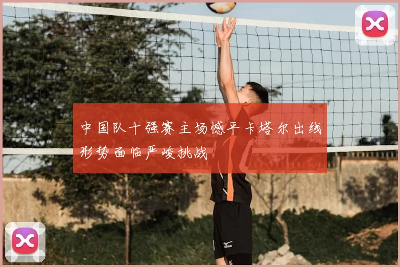 中国队十强赛主场憾平卡塔尔出线形势面临严峻挑战