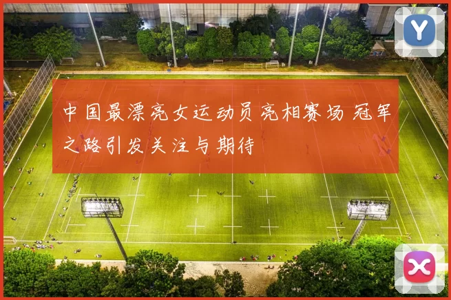 中国最漂亮女运动员亮相赛场 冠军之路引发关注与期待