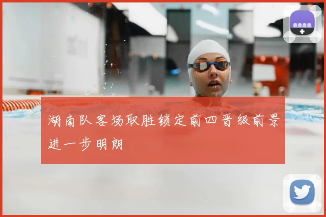 湖南队客场取胜锁定前四晋级前景进一步明朗