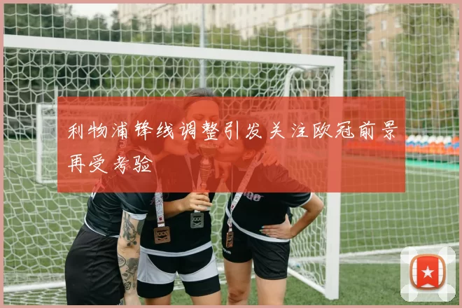 利物浦锋线调整引发关注欧冠前景再受考验